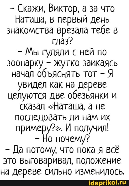 Скажи, Виктор, а за что
Наташа, в первый день знакомства врезала тебе в глаз?
- Мы гуляли с ней по зоопарку - жутко заикаясь начал обяснять тот - Я увидел как на дереве.
целуются две обезьянки и сказал <Наташа, а не последовать ли нам их примеру?>. И получил!
Но почему?
Да потому, что пока я всё это выговаривал, положение на дереве сильно изменилось.
