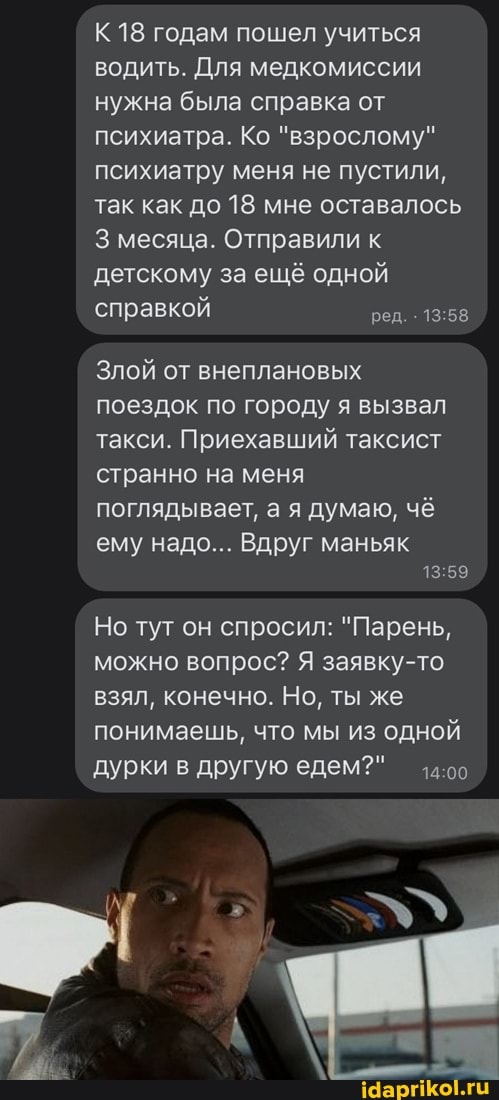 К 18 годам пошел учиться водить. Для медкомиссии нужна была справка от психиатра. Ко "взрослому" психиатру меня не пустили, так как до 18 мне оставалось
3 месяца. Отправили к детскому за ещё одной справкой ред.
Злой от внеплановых поездок по городу я вызвал такси. Приехавший таксист странно на меня поглядывает, а я думаю, чё
ему надо... Вдруг маньяк
13 59
Но тут он спросил: "Парень, можно вопрос? Я заявку-то взял, конечно. Но, ты же понимаешь, что мы из одной дурки в другую едем?"
