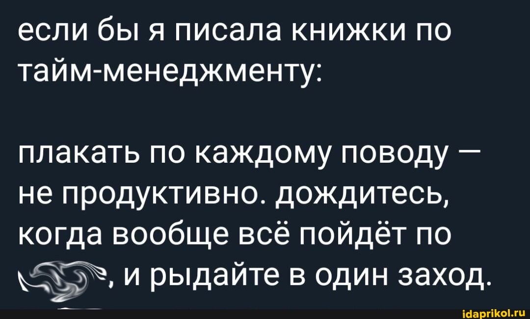 если бы я писала книжки по
тайм-менеджменту:
плакать по каждому поводу - не продуктивно. дождитесь, когда вообще всё пойдёт по з, и рыдайте в один заход.