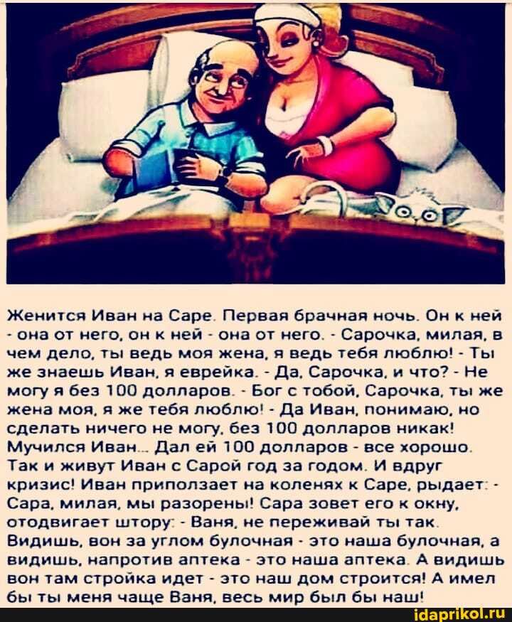 Женится Иван на Саре. Первая брачная ночь. Он к ней
- она от него, он к ней - она от него. - Сарочка, милая, в чем дело, ты ведь моя жена, я ведь тебя люблю! - Ты же знаешь Иван, я еврейка. - Да, Сарочка, и что? - Не могу я без 100 долларов. - Бог с тобой, Сарочка, ты же жена моя, я же тебя люблю! - Да Иван, понимаю, но сделать ничего не могу, без 100 долларов никак!
Мучился Иван... Дал ей 100 долларов - все хорошо
Так и живут Иван с Сарой год за годом. И вдруг кризис! Иван приползает на коленях к Саре, рыдает: -
Сара. милая, мы разорены! Сара зовет его к окну, отодвигает штору: - Ваня. не переживай ты так
Видишь, вон за углом булочная - это наша булочная, а видишь, напротив аптека - это наша аптека. А видишь вон там стройка идет - это наш дом строится! А имел