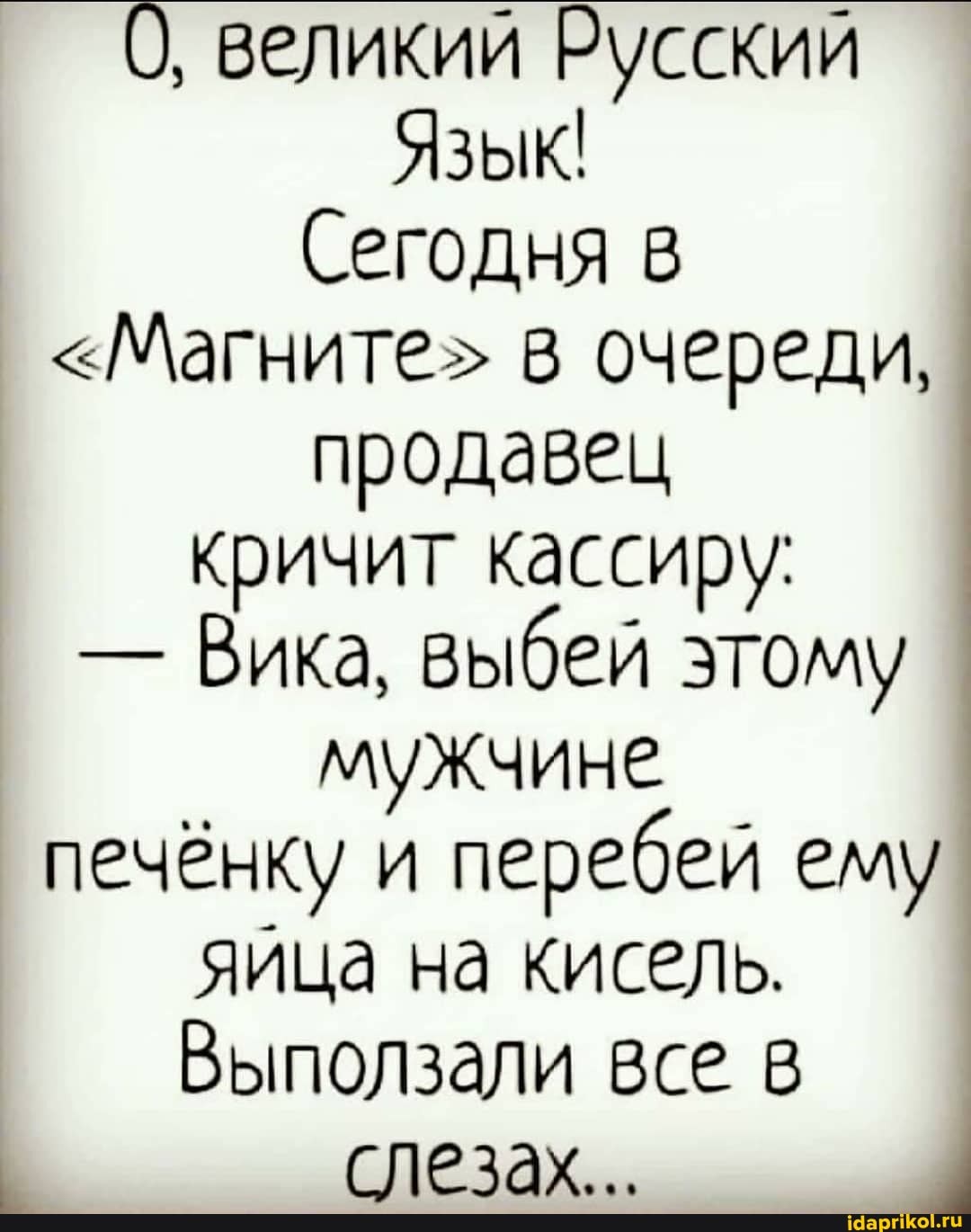 О, великий Русский
Язык!
Сегодня в
<Магните" в очереди, продавец
кричит кассиру:
- Вика, выбей этому мужчине печёнку и перебей ему яйца на кисель.
Выползали все в слезах.