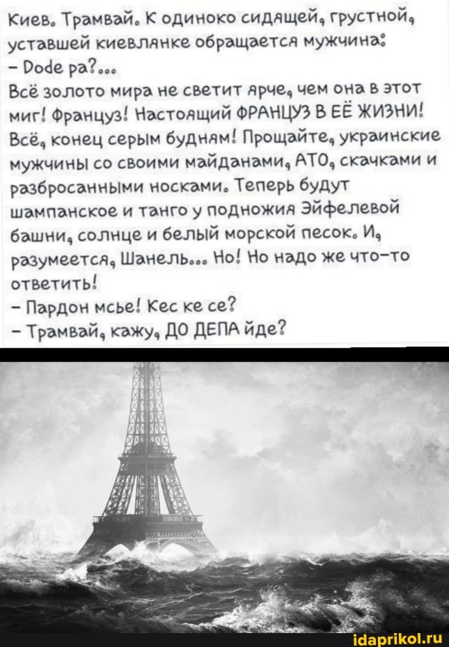 Киев. Трамвай. К одиноко сидящей, грустной, уставшей киевланке обращается мужчина:
Роде ра?...
Всё золото мира не светит ярче, чем она этот миг! Француз! Настоящий ФРАНЦУЗ В ЕЁ ЖИЗНИ!
Всё. конец серым будням! Прощайте. украинские мужчины со своими майданами, АТО, скачками и разбросанными носками, Теперь будут шампанское и танго у подножия Эйфелевой башни. солнце и белый морской песок. И, разумеется. Шанель... Чо! Но надо же что-то ответить!
Пардон мсье! Кес ке се?
Трамвай. кажу, ДО ДЕПА йде?
