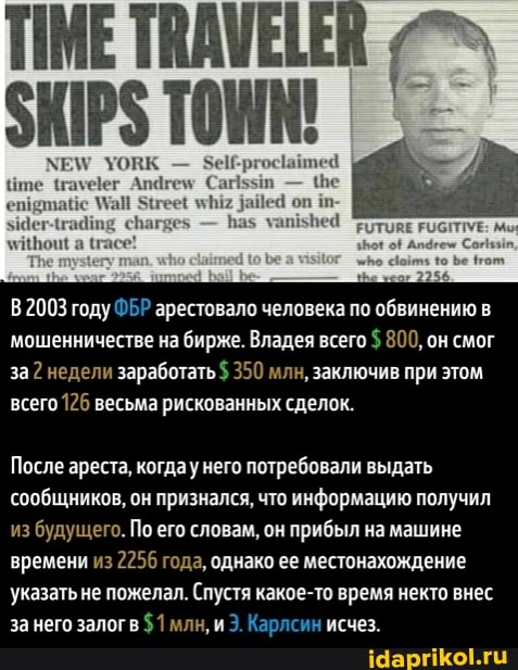 УОВК
пе
гее! даЙе4 оп
Ваз уапьвей
В2003 году ФБР арестовало человека по обвинению в мошенничестве на бирже. Владея всего $ 800, он смог за недели заработать $ 350 млн, заключив при этом всего 126 весьма рискованных сделок.
После ареста, когдау него потребовали выдать сообщников, он признался, что информацию получил из будущего. По его 'словам, он прибыл на машине времени из 2256 года, однако ее местонахождение указать не пожелал. (Спустя какое-то время некто внес за него залоге $1 млн, и 3. Карлсин исчез.