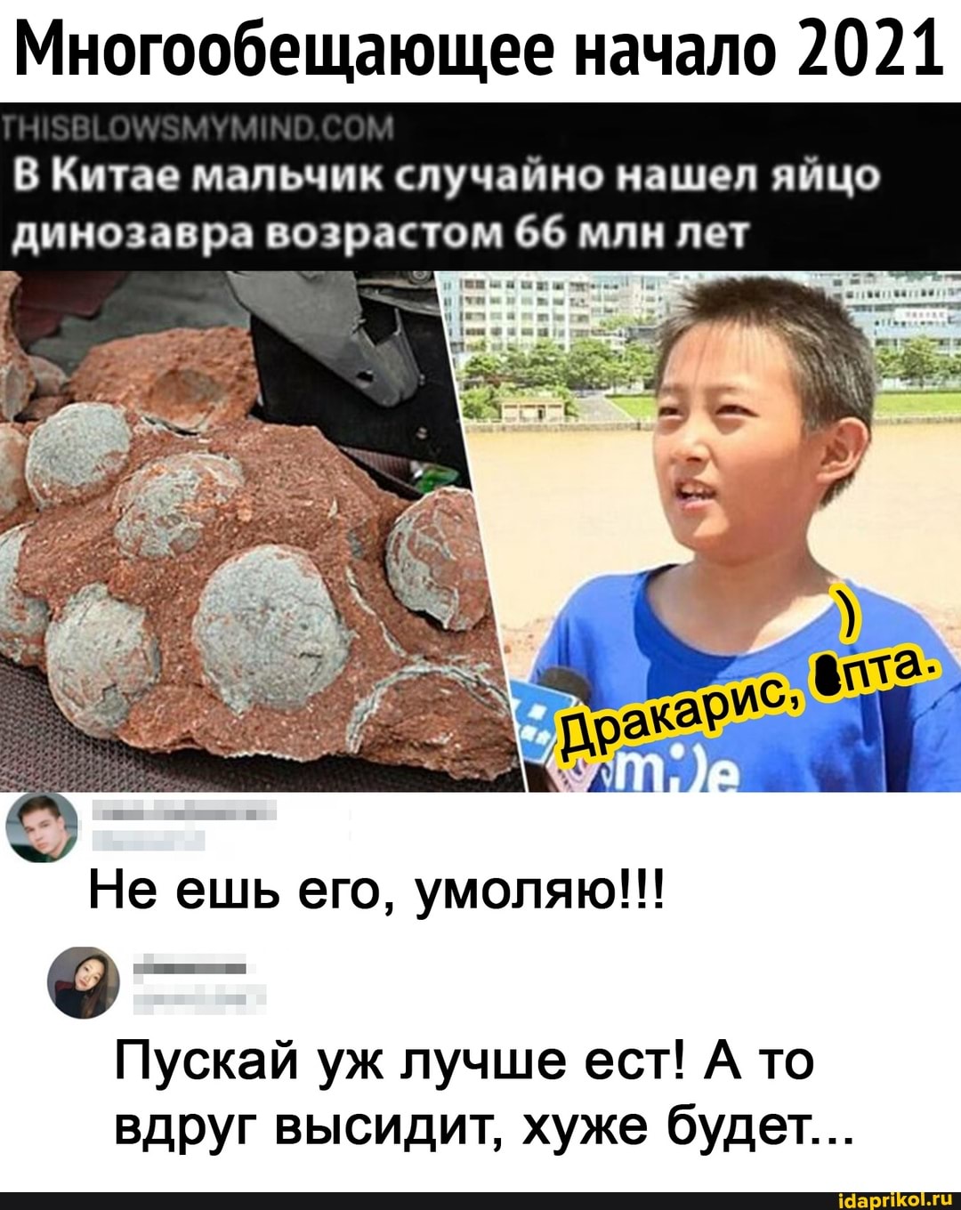 Многообещающее начало 2021
В Китае мальчик случайно нашел яйцо динозавра возрастом 66 млн лет
Не ешь его, умоляю!!!
Пускай уж лучше ест! А то вдруг высидит, хуже будет...