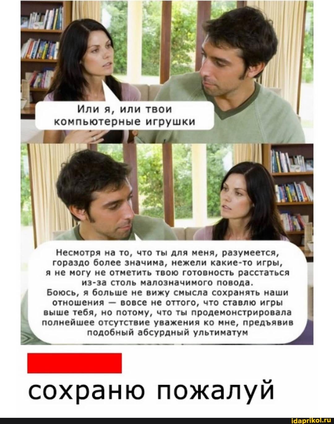 Или я, или твои компьютерные игрушки
Несмотря на то, что ты для меня, разумеется, гораздо более значима, нежели какие-то игры,
я не могу не отметить твою готовность расстаться
из-за столь малозначимого повода.
Боюсь, я больше не вижу смысла сохранять наши отношения - вовсе не оттого, что ставлю игры
выше тебя, но потому, что ты продемонстрировала
полнейшее отсутствие уважения ко мне, предявив
подобный абсурдный ультиматум
сохраню пожалуй