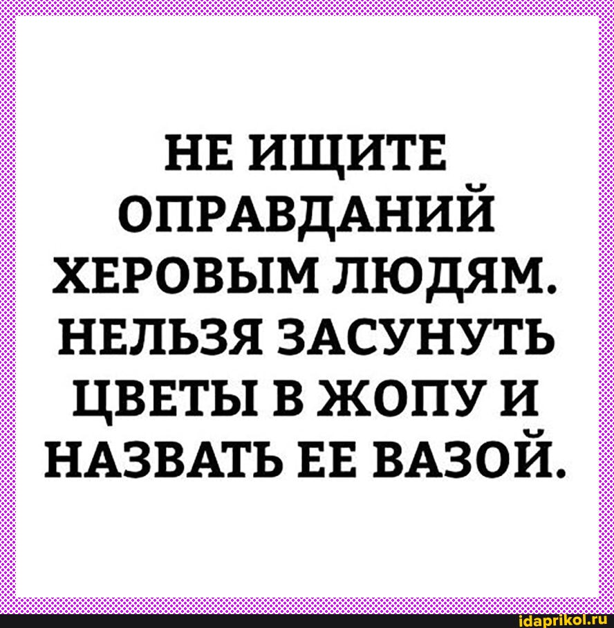 НЕ ИЩИТЕ ОПРАВДАНИЙ ХЕРОВЫМ ЛЮДЯМ.
НЕЛЬЗЯ ЗАСУНУТЬ ЦВЕТЫ В ЖОПУ
НАЗВАТЬ ЕЕ ВАЗОЙ.