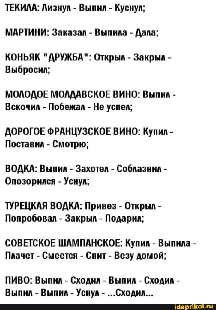 ТЕКИЛА: Лизнул - Выпил - Куснул;
МАРТИНИ: Заказал - Выпила - Дала;
КОНЬЯК "ДРУЖБА": Открыл - Закрыл -
Выбросил;
МОЛОДОЕ МОЛДАВСКОЕ ВИНО: Выпил -
Вскочил - Побежал - Не успел;
АОРОГОЕ ФРАНЦУЗСКОЕ ВИНО: Купил -
Поставил - Смотрю;
ВОДКА: Выпил - Захотел - Соблазнил -
Опозорился - Уснул;
ТУРЕЦКАЯ ВОДКА: Привез - Открыл -
Попробовал - Закрыл - Подарил;
СОВЕТСКОЕ ШАМПАНСКОЕ: Купил - Выпила -
Плачет - Смеется - Спит - Везу домой;
ПИВО: Выпил - Сходил - Выпил - Сходил -
Выпил - Выпил - Уснул - ...Сходил...