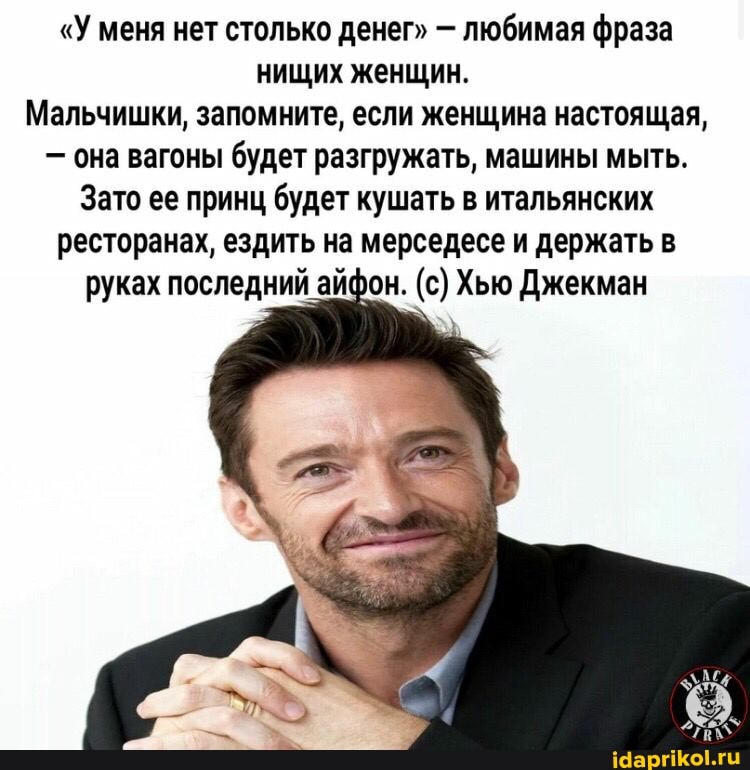 "У меня нет столько денег" - любимая фраза нищих женщин.
Мальчишки, запомните, если женщина настоящая,
- она вагоны будет разгружать, машины мыть.
Зато ее принц будет кушать в итальянских ресторанах, ездить на мерседесе и держать в руках последний айфон. (с) Хью Джекман