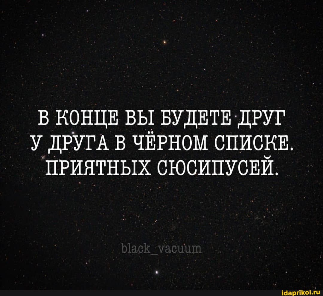 В КОНЦЕ ВЫ БУДЕТЕ ДРУГ У ДРУГА В ЧЁРНОМ СПИСКЕ.
ПРИЯТНЫХ СЮСИПУСЕЙ.