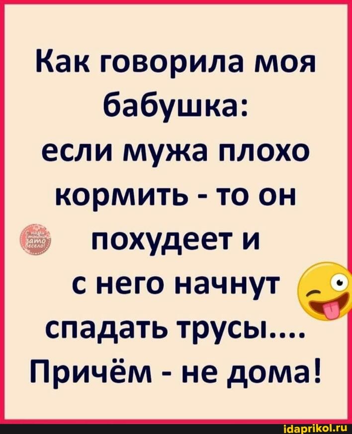 Как говорила моя бабушка: если мужа плохо кормить - то он
похудеет и с него начнут спадать трусы...
Причём - не дома!