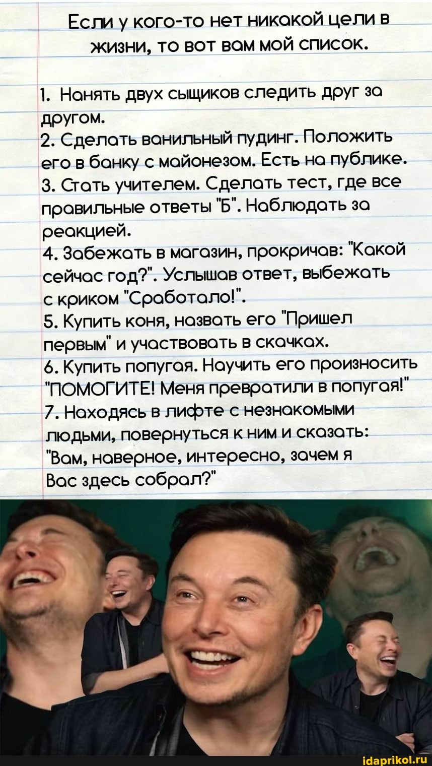 Если у кого-то нет никакой цели в жизни, ТО ВОТ ВОМ МОЙ СПИСОК.
1. Нанять двух сыщиков следить друг за другом.
2. Сделать ванильный пудинг. Положить его в банку с майонезом. Есть на публике.
3. Стать учителем. Сделать тест, где все правильные ответы "Б". Наблюдать за реакцией.
4. Забежать в магазин, прокричов: "Какой сейчас год?". Услышов ответ, выбежать
с криком "Сработало!".
5. Купить коня, назвать его "Пришел первым" и участвовать в скачках.
6. Купить попугая. Научить его произносить
"ПОМОГИТЕ! Меня превратили в попугая!"
7. Находясь в лифте с незнакомыми
людьми, повернуться к ним и сказать:
"Вам, наверное, интересно, зачем я
Вас здесь собрал?"