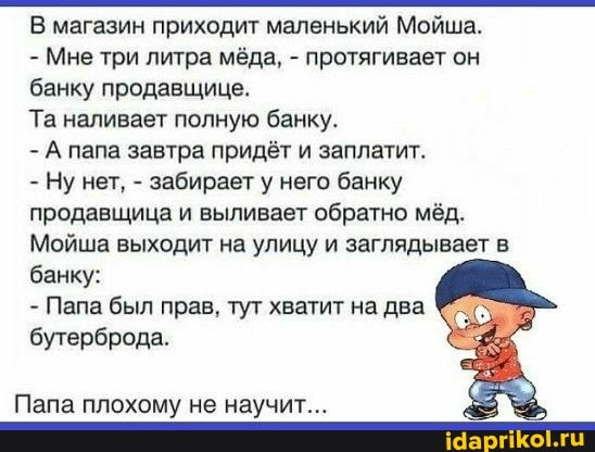 В магазин приходит маленький Мойша.
- Мне три литра мёда, - протягивает он банку продавщице.
Та наливает полную банку.
- А папа завтра придёт и заплатит.
Ну нет, - забирает у него банку продавщица и выливает обратно мёд.
Мойша выходит на улицу и заглядывает в банку:
- Пала был прав, тут хватит на два бутерброда.
Пала плохому не научит...