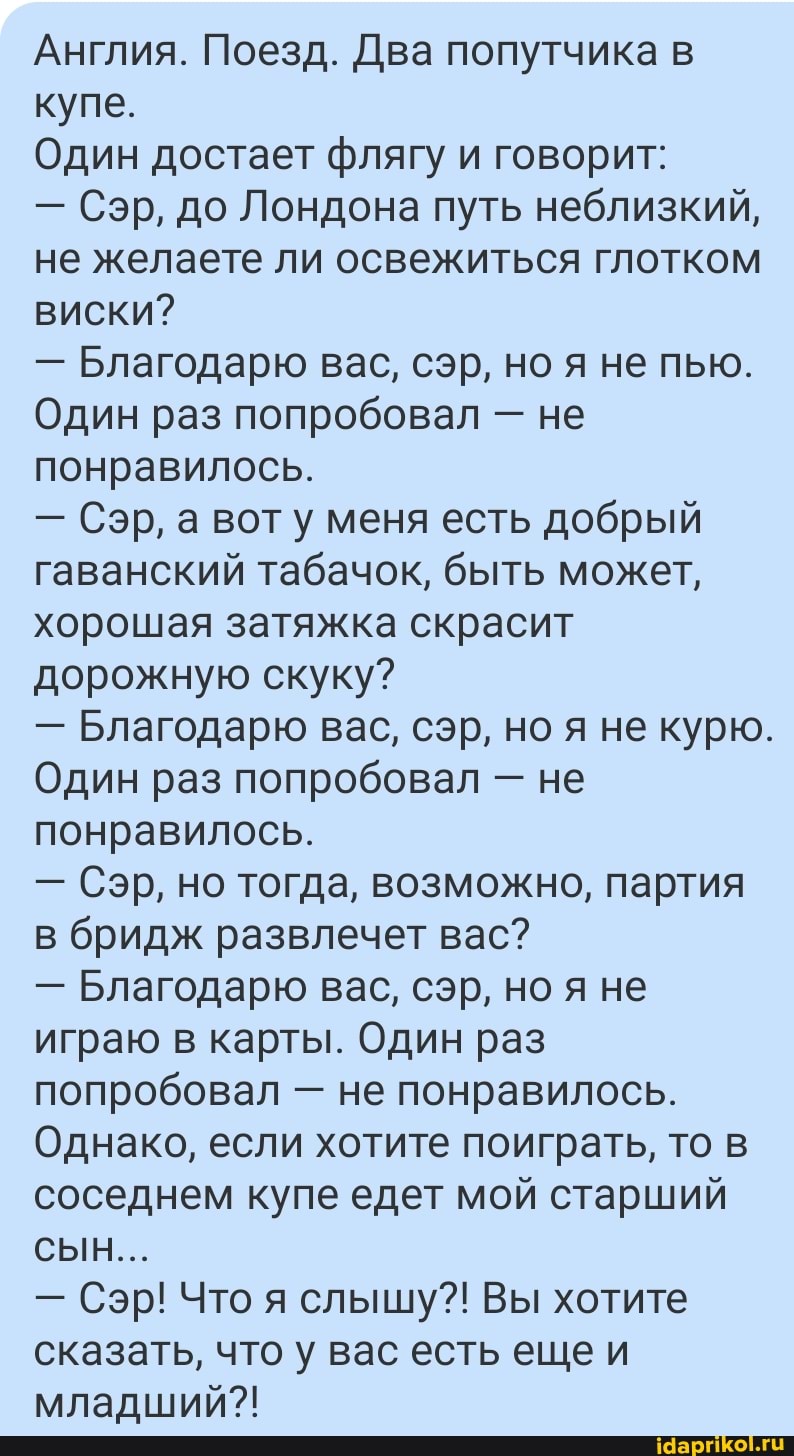 Англия. Поезд. Два попутчика в купе.
Один достает флягу и говорит:
- Сэр, до Лондона путь неблизкий, не желаете ли освежиться глотком виски?
- Благодарю вас, сэр, но я не пью.
Один раз попробовал - не понравилось.
- Сэр, а вот меня есть добрый гаванский табачок, быть может, хорошая затяжка скрасит дорожную скуку?
- Благодарю вас, сэр, но не курю.
Один раз попробовал - не понравилось.
- Сэр, но тогда, возможно, партия в бридж развлечет вас?
- Благодарю вас, сэр, но я не играю в карты. Один раз попробовал - не понравилось.
Однако, если хотите поиграть, то в соседнем купе едет мой старший
СЫН...
- Сэр! Что я слышу?! Вы хотите сказать, что у вас есть еще и младший?!