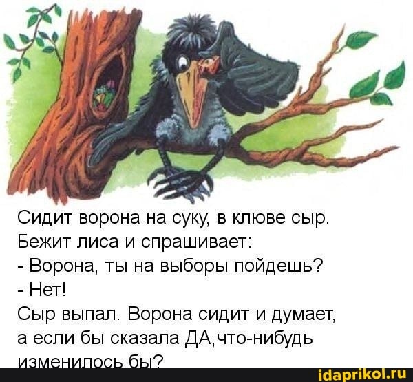Сидит ворона на суку, в клюве сыр.
Бежит лиса и спрашивает:
- Ворона, ты на выборы пойдешь?
- Нет!
Сыр выпал. Ворона сидит и думает, а если бы сказала ДА, что-нибудь изменипось бы?