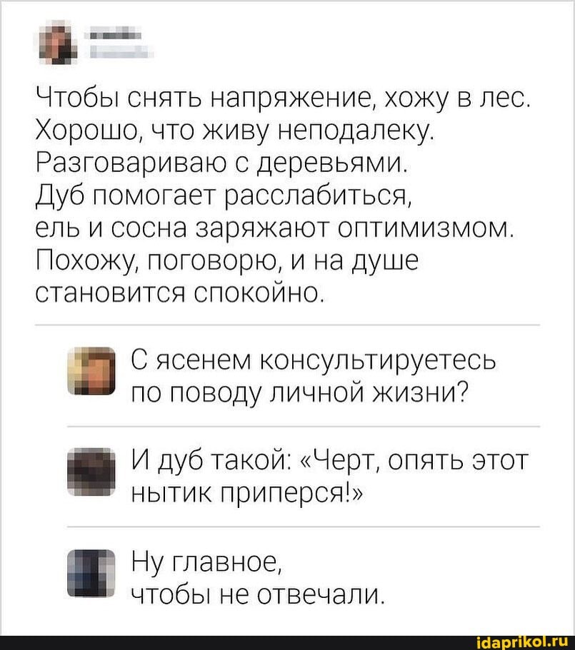 Чтобы снять напряжение, хожу в лес.
Хорошо, что живу неподалеку.
Разговариваю с деревьями.
Дуб помогает расслабиться,
ель и сосна заряжают оптимизмом.
Похожу, поговорю, и на душе становится спокойно.
С ясенем консультируетесь по поводу личной жизни?
И дуб такой: "Черт, опять этот нытик приперся
Ну главное, чтобы не отвечали.