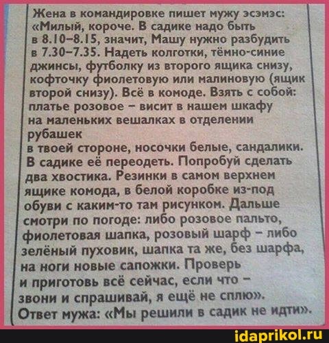 Жена в командировке пишет мужу эсэмэс:
"Милый, короче. В садике надо быть
в
8.10-8.15, значит, Машу нужно разбудить
в
7.30-7.35. Надеть колготки, тёмно-синие
джинсы, футболку из второго ящика снизу,
кофточку фиолетовую или малиновую (ящик
в комоде. Взять с собой: второй снизу). В:
платье розовое висит в нашем шкафу
на маленьких вешалках в отделении
рубашек
в твоей стороне, носочки
белые, сандалики.
В садике её переодеть. Попробуй сделать
два хвостика. Резинки в самом верхнем
ящике комода, в белой коробке из-под
обуви с каким-то там рисунком. Дальше
смотри по погоде: либо розовое пальто,
фиолетовая шапка, розовый шарф либо
зелёный пуховик, шапка та же, без шарфа,
на ноги новые сапожки. Проверь
и приготовь всё сейчас, если что звони и
спрашивай, я ещё не сплю".
Ответ мужа: "Мы решили в садик не идти"-