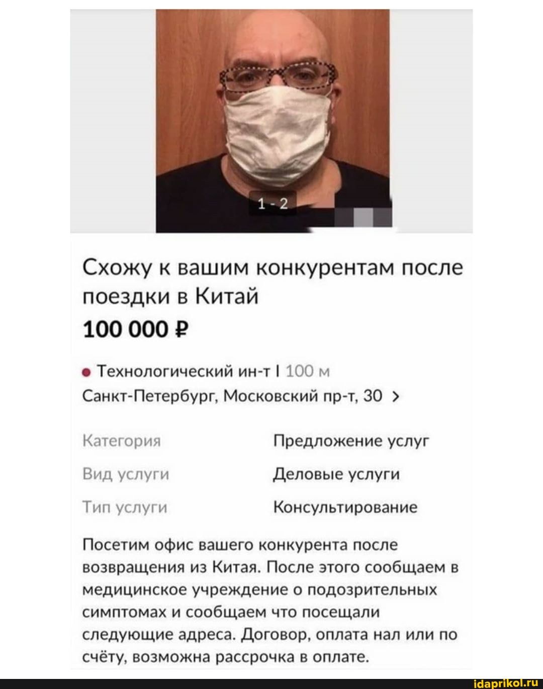 Схожу к вашим конкурентам после
поездки в Китай
100 000 P
© Технологический ин-т I 100 м
Санкт-Петербург, Московский пр-т, 30 Категория Предложение услуг
Вид услуги Деловые услуги
Посетим офис вашего конкурента после
возвращения из Китая. После этого сообщаем в
медицинское учреждение о подозрительных
симптомах и сообщаем что посещали
следующие адреса. Договор, оплата нал или по
счёту, возможна рассрочка в оплате.
