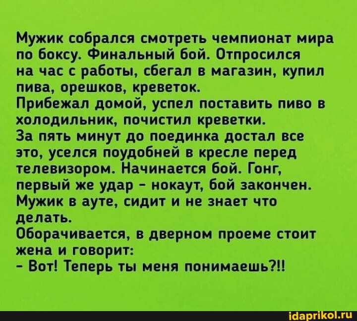 Мужик собрался смотреть чемпионат мира по боксу. Финальный бой. Отпросился
на час с работы, сбегал в магазин, купил пива, орешков, креветок.
Прибежал домой, успел поставить пиво в холодильник, почистил креветки.
За пять минут до поединка достал все это, уселся поудобней в кресле перед телевизором. Начинается бой. Гонг, первый же удар - нокаут, бой закончен.
Мужик в ауте, сидит и не знает что делать.
Оборачивается, в дверном проеме стоит жена и говорит:
- Вот! Теперь ты меня понимаешь?!!