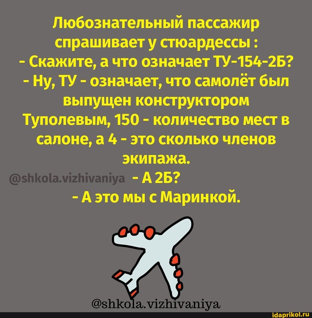 Любознательный пассажир
- Скажите, а что означает ТУ-154-2Б?
- Ну, ТУ - означает, что самолёт был выпущен конструктором
Туполевым, 150 - количество мест в салоне, а 4 - это сколько членов экипажа.
- А это мы с Маринкой.