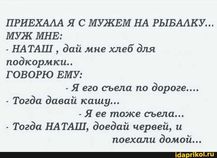 ПРИЕХАЛА Я С МУЖЕМ НА РЫБАЛКУ...
МУЖ МНЕ:
- НАТАШ дай мне хлеб для подкормки...
ГОВОРЮ ЕМУ:
- Я его села по дороге...
- Тогда давай кашу...
Я ее тоже села...
- Тогда НАТАШ, доедай червей, и поехали домой...