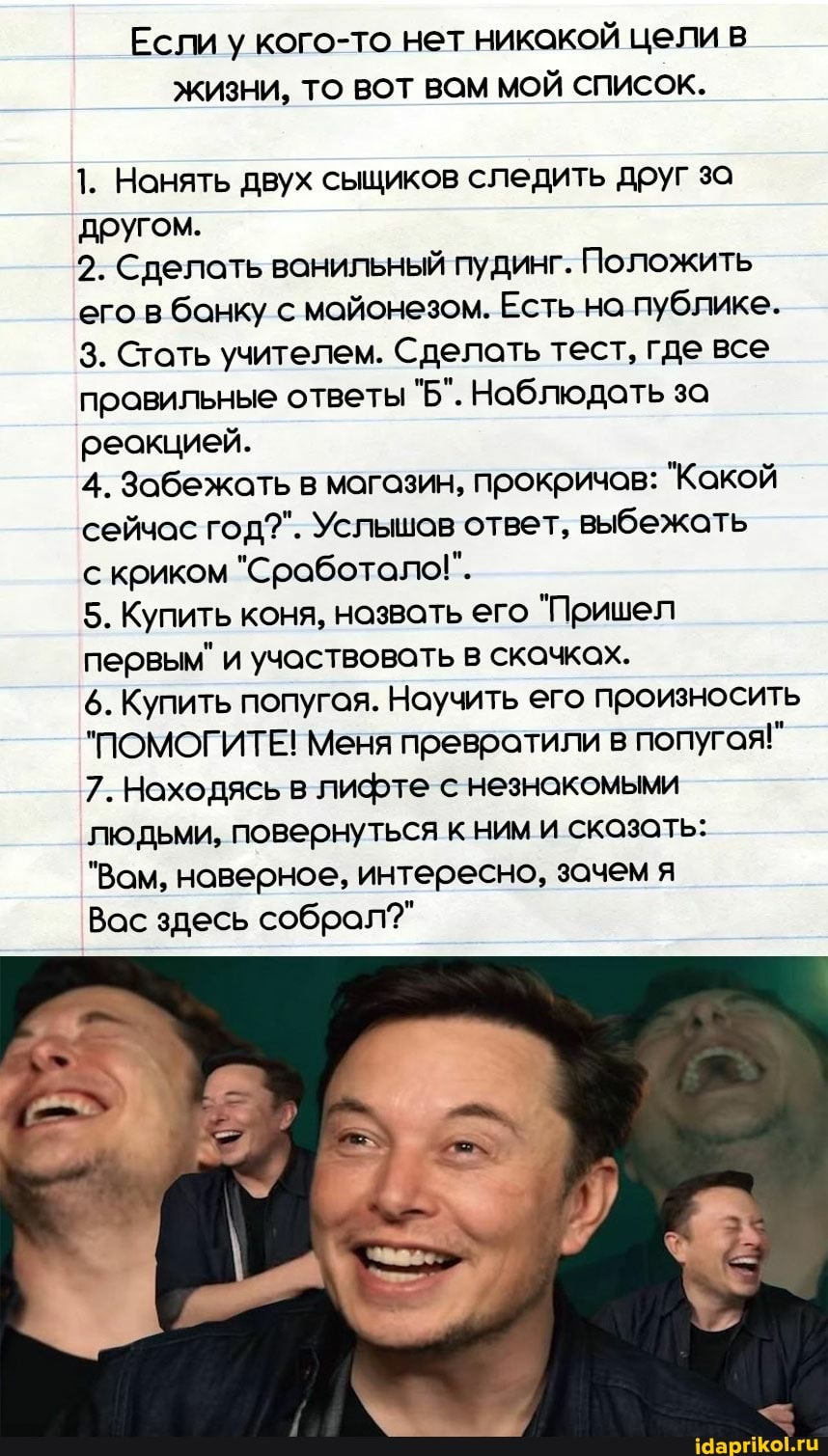 Если у кого-то нет никакой цели в
ЖИЗНИ, ТО ВОТ ВОМ МОЙ СПИСОК.
1. Нанять двух сыщиков следить друг за другом.
2. Сделать ванильный пудинг. Положить его в банку с майонезом. Есть на публике.
3. Стать учителем. Сделать тест, где все правильные ответы "Б". Наблюдать за реакцией.
4. Забежать в магазин, прокричов: "Какой сейчас год?". Услышов ответ, выбежать криком "Сработало!".
5. Купить коня, назвать его "Пришел первым" и участвовать в скачках.
6. Купить попугая. Научить его произносить
"ПОМОГИТЕ! Меня превратили в попугая!"
7. Находясь в лифте с незнакомыми
людьми, повернуться к ним и сказать:
"Вам, наверное, интересно, зачем я
Вас здесь собрал?"