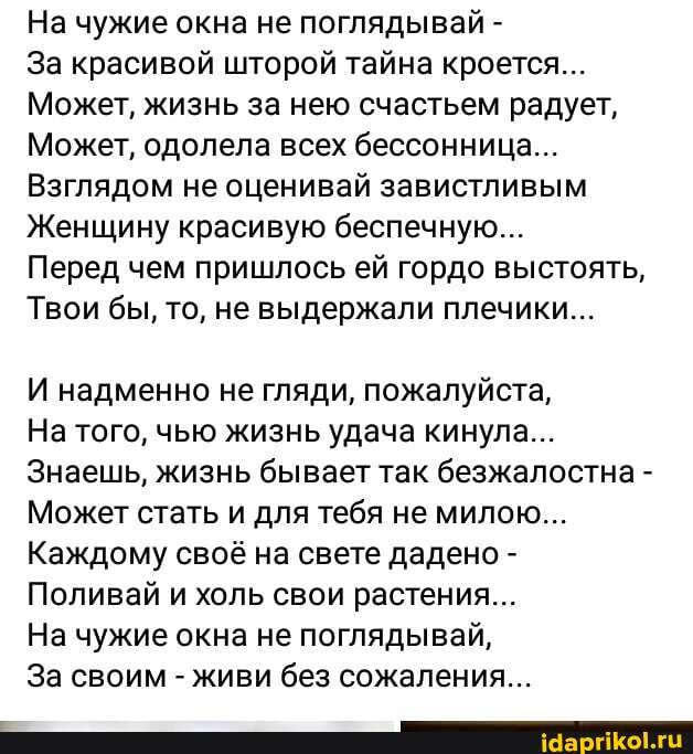 На чужие окна не поглядывай -
За красивой шторой тайна кроется...
Может, жизнь за нею счастьем радует,
Может, одолела всех бессонница...
Взглядом не оценивай завистливым
Женщину красивую беспечную...
Перед чем пришлось ей гордо выстоять,
Твои бы, то, не выдержали плечики...
И надменно не гляди, пожалуйста,
На того, чью жизнь удача кинула...
Знаешь, жизнь бывает так безжалостна -
Может стать и для тебя не милою....
Каждому своё на свете дадено -
Поливай и холь свои растения...
На чужие окна не поглядывай,
За своим - живи без сожаления...