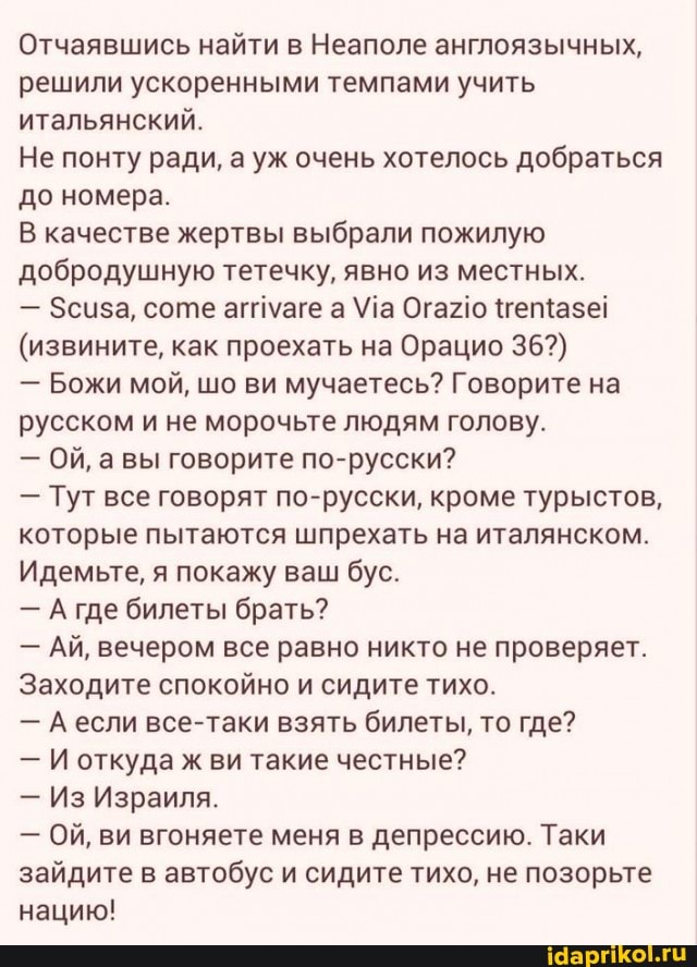 Отчаявшись найти в Неаполе англоязычных, решили ускоренными темпами учить итальянский.
Не понту ради, а уж очень хотелось добраться до номера.
В качестве жертвы выбрали пожилую добродушную тетечку, явно из местных.
- Зсиза, соте агпмаге а Ма Огагю 'гетщазе!
(извините, как проехать на Орацио 36?)
- Божи мой, шо ви мучаетесь? Говорите на русском и не морочьте людям голову.
- Ой, авы говорите по-русски?
где билеты брать?
- Тут все говорят по-русски, кроме турыстов, которые пытаются шпрехать на италянском.
Идемьте, я покажу ваш бус.
- АЙ, вечером все равно никто не проверяет.
Заходите спокойно и сидите тихо.
- А если все-таки взять билеты, то где?
- И откуда ж ви такие честные?
- Из Израиля.
- Ой, ви вгоняете меня в депрессию. Таки зайдите в автобус и сидите тихо, не позорьте нацию!