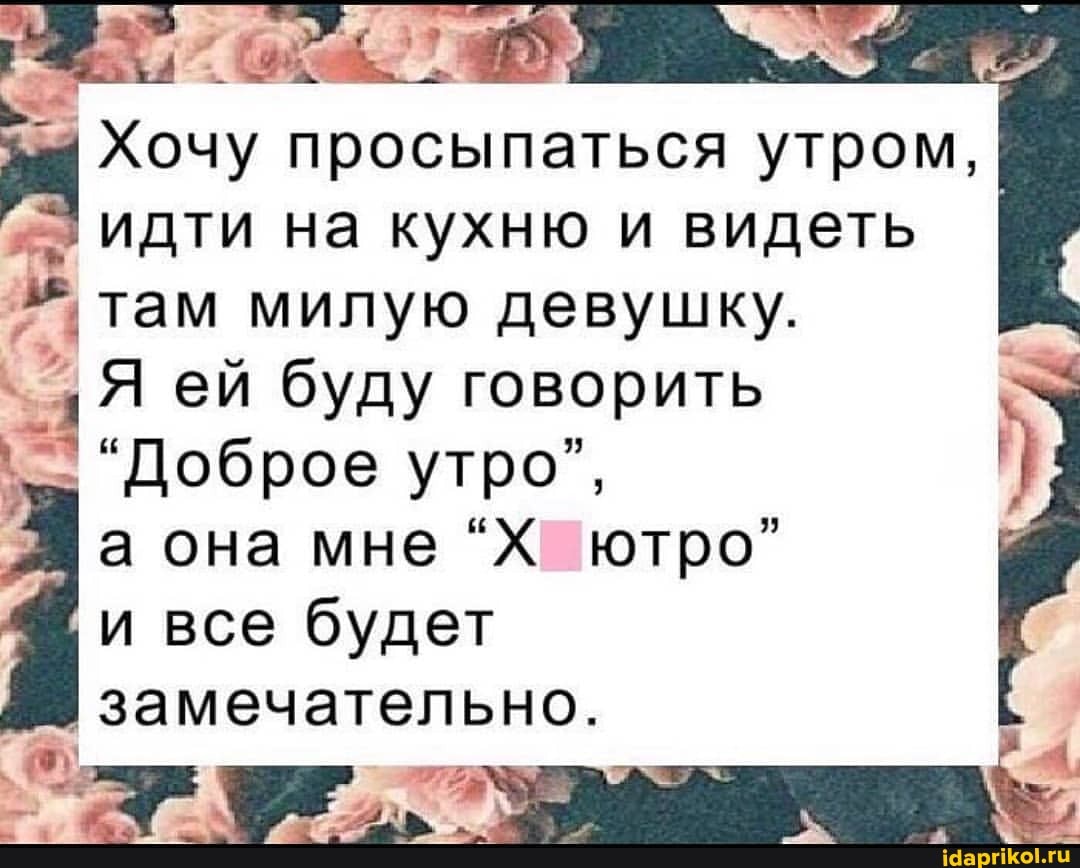 Хочу просыпаться утром, идти на кухню и видеть I I, там милую девушку.
Я ей буду говорить
"Доброе утро", а она мне "Х ютро" все будет
замечательно.