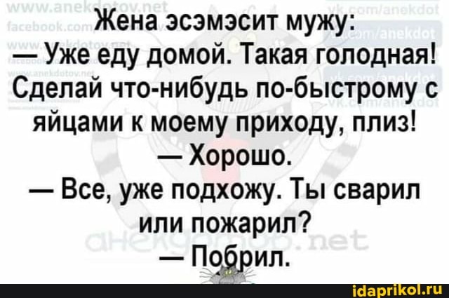 Жена эсэмэсит мужу:
- Ужееду домой. Такая голодная!
Сделай что-нибудь по-быстрому с яйцами к моему приходу, плиз!
- Хорошо.
- Все, уже подхожу. Ты сварил или пожарил?
Побрил.