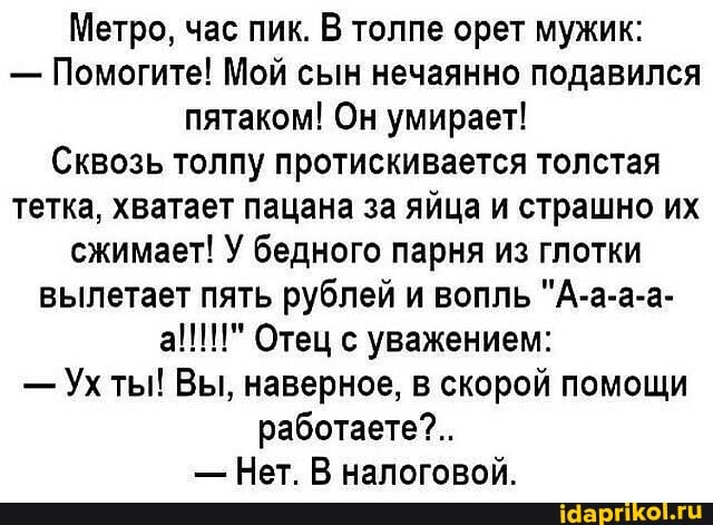 Метро, час пик. В толпе орет мужик:
- Помогите! Мой сын нечаянно подавился пятаком! Он умирает!
Сквозь толпу протискивается толстая тетка, хватает пацана за яйца и страшно их сжимает! У бедного парня из глотки вылетает пять рублей и вопль "А-а-а-а- а!!!" Отец с уважением:
- Ухты! Вы, наверное, в скорой помощи работаете?..
- Нет. В налоговой.