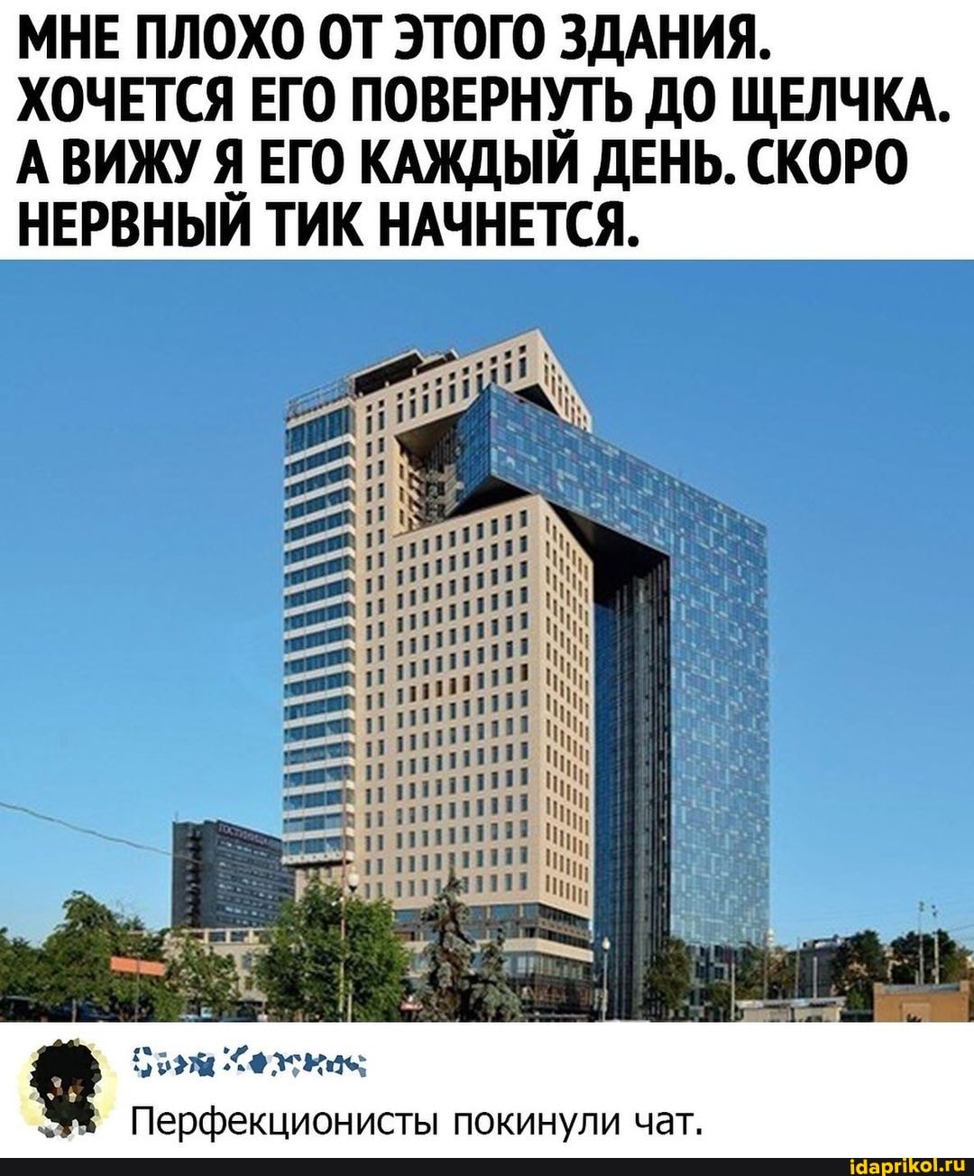 МНЕ ПЛОХО ОТ ЭТОГО ЗДАНИЯ.
ХОЧЕТСЯ ЕГО ПОВЕРНУТЬ ДО ЩЕЛЧКА.
АВИЖУ Я ЕГО КАЖДЫЙ ДЕНЬ. СКОРО НЕРВНЫЙ ТИК НАЧНЕТСЯ.
бым Хехкие
Перфекционисты покинули чат.