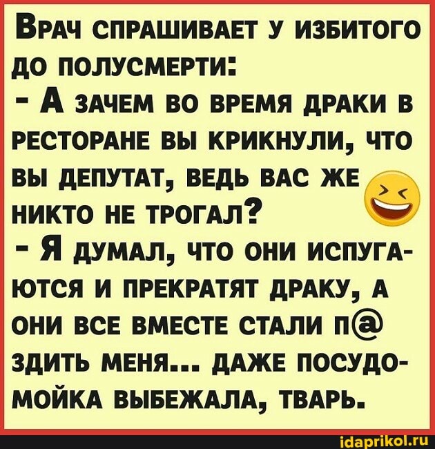 ВРАЧ СПРАШИВАЕТ У ИЗБИТОГО ДО ПОЛУСМЕРТИ:
- А ЗАЧЕМ ВО ВРЕМЯ ДРАКИ В РЕСТОРАНЕ ВЫ КРИКНУЛИ, ЧТО ВЫ ДЕПУТАТ, ВЕДЬ ВАС ЖЕ НИКТО НЕ ТРОГАЛ?
- Я ДУМАЛ, ЧТО ОНИ ИСПУГА-
ЮТСЯ И ПРЕКРАТЯТ ДРАКУ, А ОНИ ВСЕ ВМЕСТЕ СТАЛИ ЗДИТЬ МЕНЯ... ДАЖЕ ПОСУДО-
МОЙКА ВЫБЕЖАЛА, ТВАРЬ.