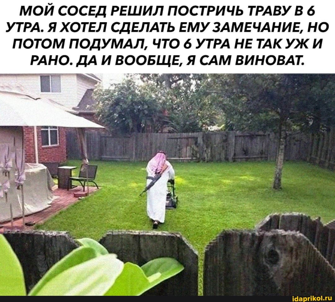 МОЙ СОСЕД РЕШИЛ ПОСТРИЧЬ ТРАВУ В 6
УТРА. Я ХОТЕЛ СДЕЛАТЬ ЕМУ ЗАМЕЧАНИЕ, НО ПОТОМ ПОДУМАЛ, ЧТО 6 УТРА НЕ ТАК УЖ И РАНО. ДА ВООБЩЕ, Я САМ ВИНОВАТ.
