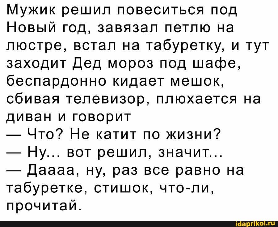Мужик решил повеситься под
Новый год, завязал петлю на люстре, встал на табуретку, и тут заходит Дед мороз под шафе, беспардонно кидает мешок, сбивая телевизор, плюхается на диван и говорит
- Что? Не катит по жизни?
- Ну... вот решил, значит...
- Даааа, ну, раз все равно на табуретке, стишок, что-ли, прочитай.