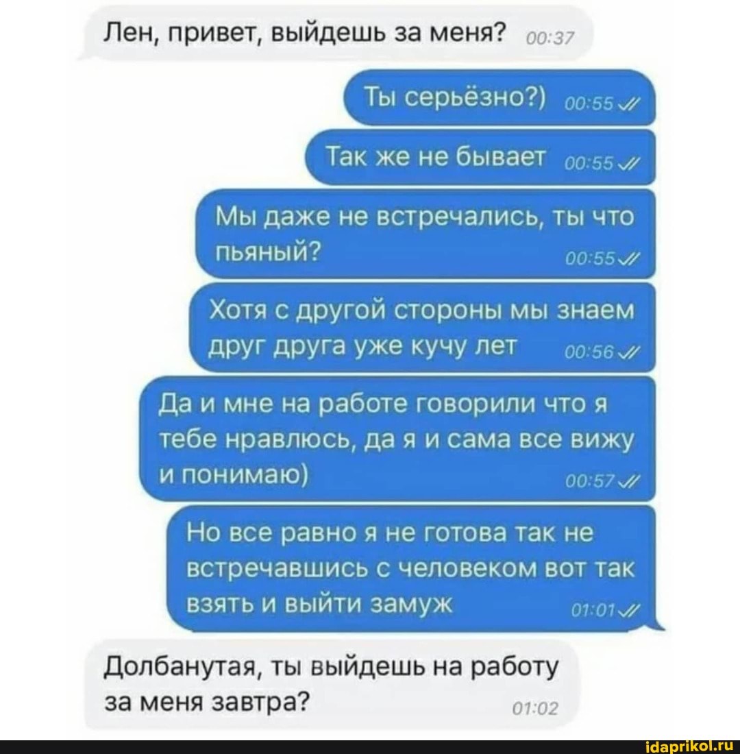 Лен, привет, выйдешь за меня?
Ты серьёзно?)
Так же не бывает
Мы даже не встречались, ты что пьяный?
Хотя с другой стороны мы знаем друг друга уже кучу лет
Да и мне на работе говорили что я тебе нравлюсь, да я и сама все вижу и понимаю)
Но все равно я не готова так не встречавшись с человеком вот так взять и выйти замуж
Долбанутая, ты выйдешь на работу за меня завтра?