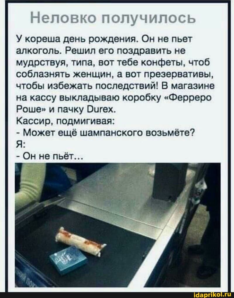 Неловко получилось
У кореша день рождения. Он не пьет алкоголь. Решил его поздравить не мудрствуя, типа, вот тебе конфеты, чтоб соблазнять женщин, а вот презервативы, чтобы избежать последствий! В магазине на кассу выкладываю коробку "Ферреро
Роше" и пачку Оигех.
Кассир, подмигивая:
- Может ещё шампанского возьмёте?
- Он не пьёт...