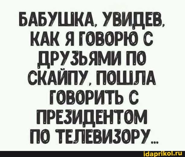 БАБУШКА, УВИДЕВ,
КАК Я ГОВОРЮ С ДРУЗЬЯМИ ПО СКАИПУ, ПОШЛА ГОВОРИТЬ ПРЕЗИДЕНТОМ ПО ТЕЛЕВИЗОРУ.