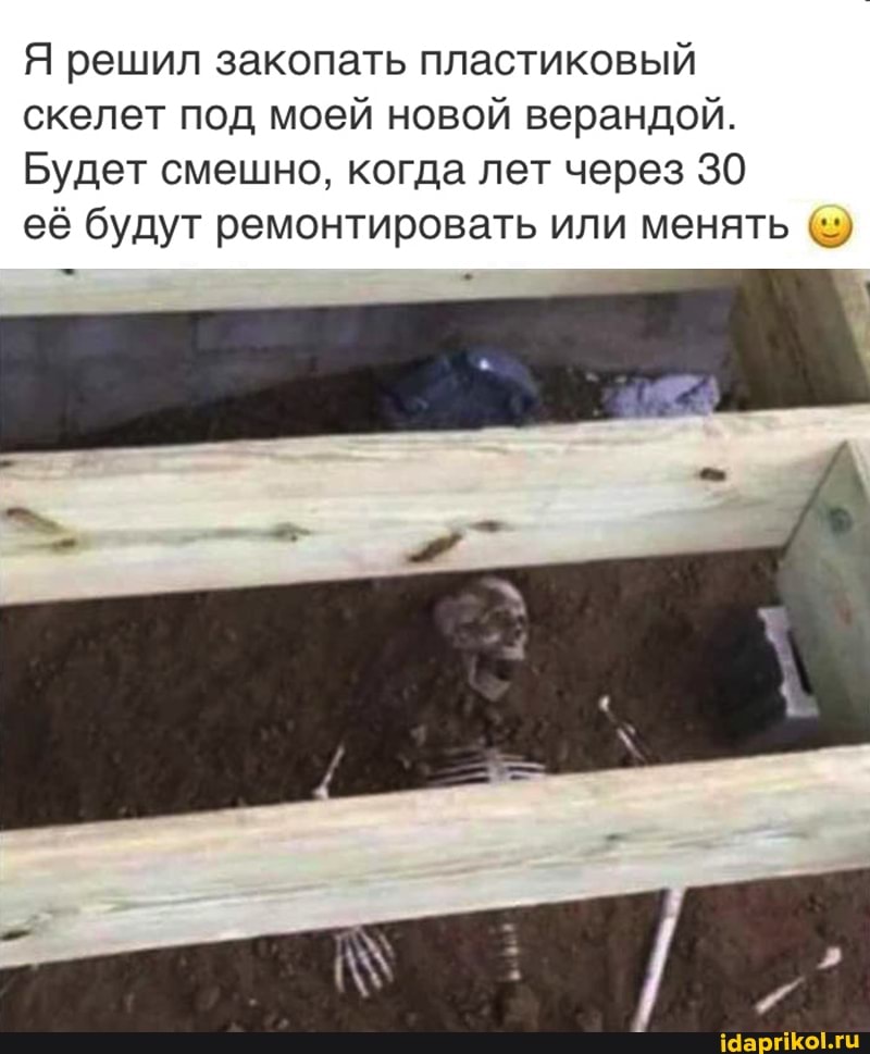 Я решил закопать пластиковый скелет под моей новой верандой.
Будет смешно, когда лет через 30
её будут ремонтировать или менять