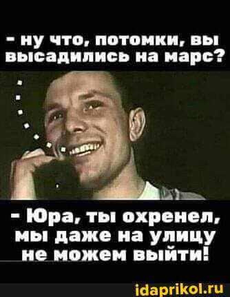 - ну что, потомки, вы высадились на марс?
Юра, ты охренел, мы даже на улицу не можем выйти!