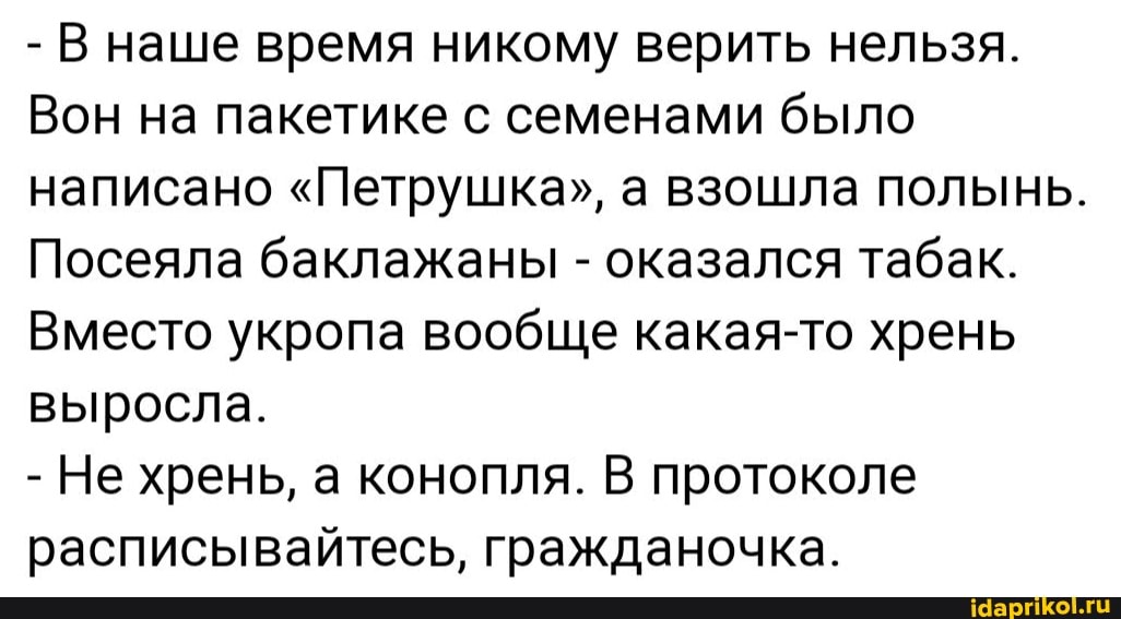 - В наше время никому верить нельзя.
Вон на пакетике с семенами было написано "Петрушка", а взошла полынь.
Посеяла баклажаны - оказался табак.
Вместо укропа вообще какая-то хрень выросла.
- Не хрень, а конопля. В протоколе расписывайтесь, гражданочка.