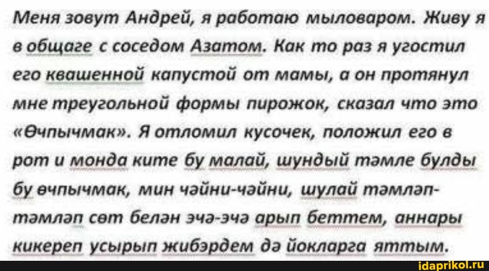 Меня зовут Андрей, я работаю мыловаром. Живу я в общаге с соседом Азатом. Как то раз я угостил его квашенной капустой от мамы, а он протянул мне треугольной формы пирожок, сказал что это
"@чпычмак". Я отломил кусочек, положил его в рот и монда ките бу малай, шундый тамле булды бу ечпычмак, мин чайни-чайни, шулай тамлап- тамлап сет белан эча-эча арып беттем, аннары кикереп усырып жибэрдем да йокларга яттым.