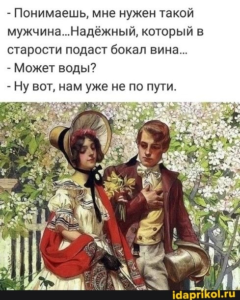 - Понимаешь, мне нужен такой мужчина. .Надежный, который в старости подаст бокал вина...
- Может воды?
- Ну вот, нам уже не по пути.