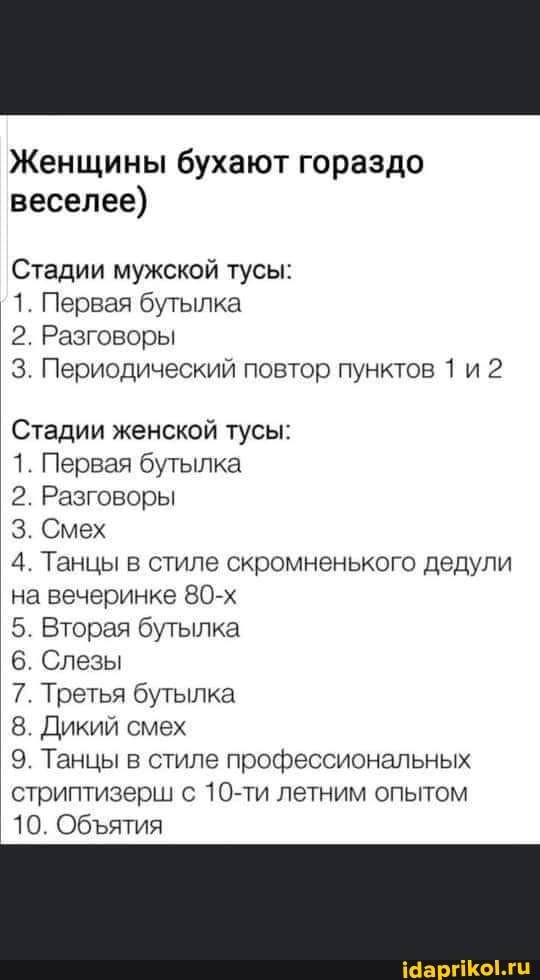 Женщины бухают гораздо веселее)
Стадии мужской тусы:
1. Первая бутылка
2. Разговоры
3. Периодический повтор пунктов 1 и 2
Стадии женской тусы:
1. Первая бутылка
2. Разговоры
3. Смех
4. Танцы в стиле скромненького дедули на вечеринке 80-х
5. Вторая бутылка
6. Слезы
7. Третья бутылка
8. Дикий смех
9. Танцы в стиле профессиональных стриптизерш с 10-ти летним опытом
10. Обятия