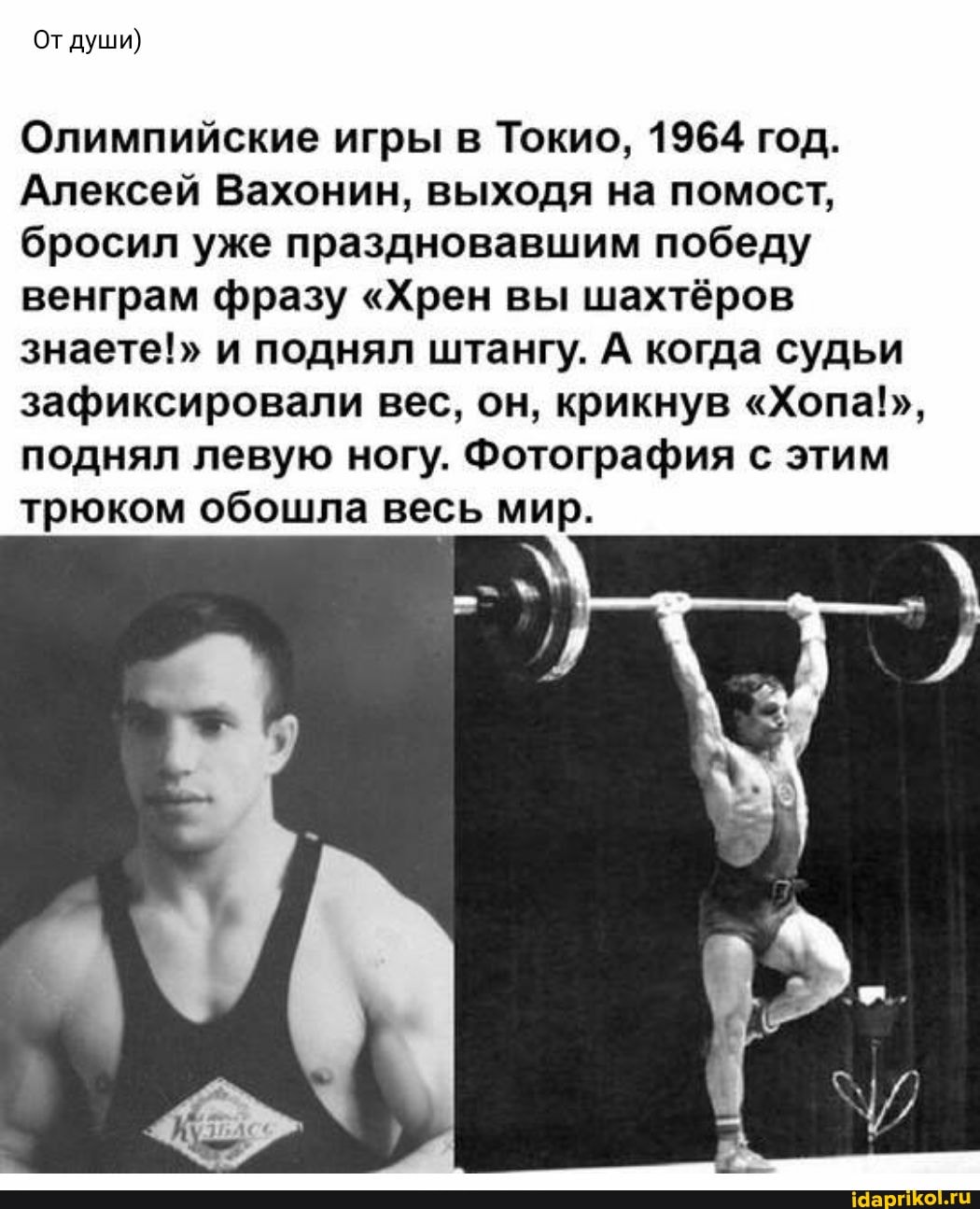 От души)
Олимпийские игры в Токио, 1964 год.
Алексей Вахонин, выходя на помост, бросил уже праздновавшим победу венграм фразу "Хрен вы шахтёров знаете!" и поднял штангу. А когда судьи зафиксировали вес, он, крикнув "Хопа!", поднял левую ногу. Фотография с этим трюком обошла весь мир.