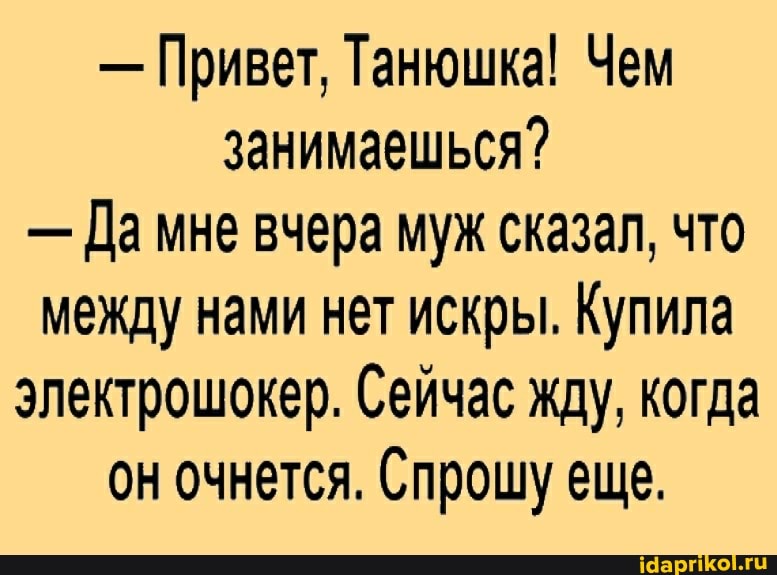 - Привет, Танюшка! Чем занимаешься?
- Да мне вчера муж сказал, что между нами нет искры. Купила электрошокер. Сейчас жду, когда он очнется. Спрошу еще.