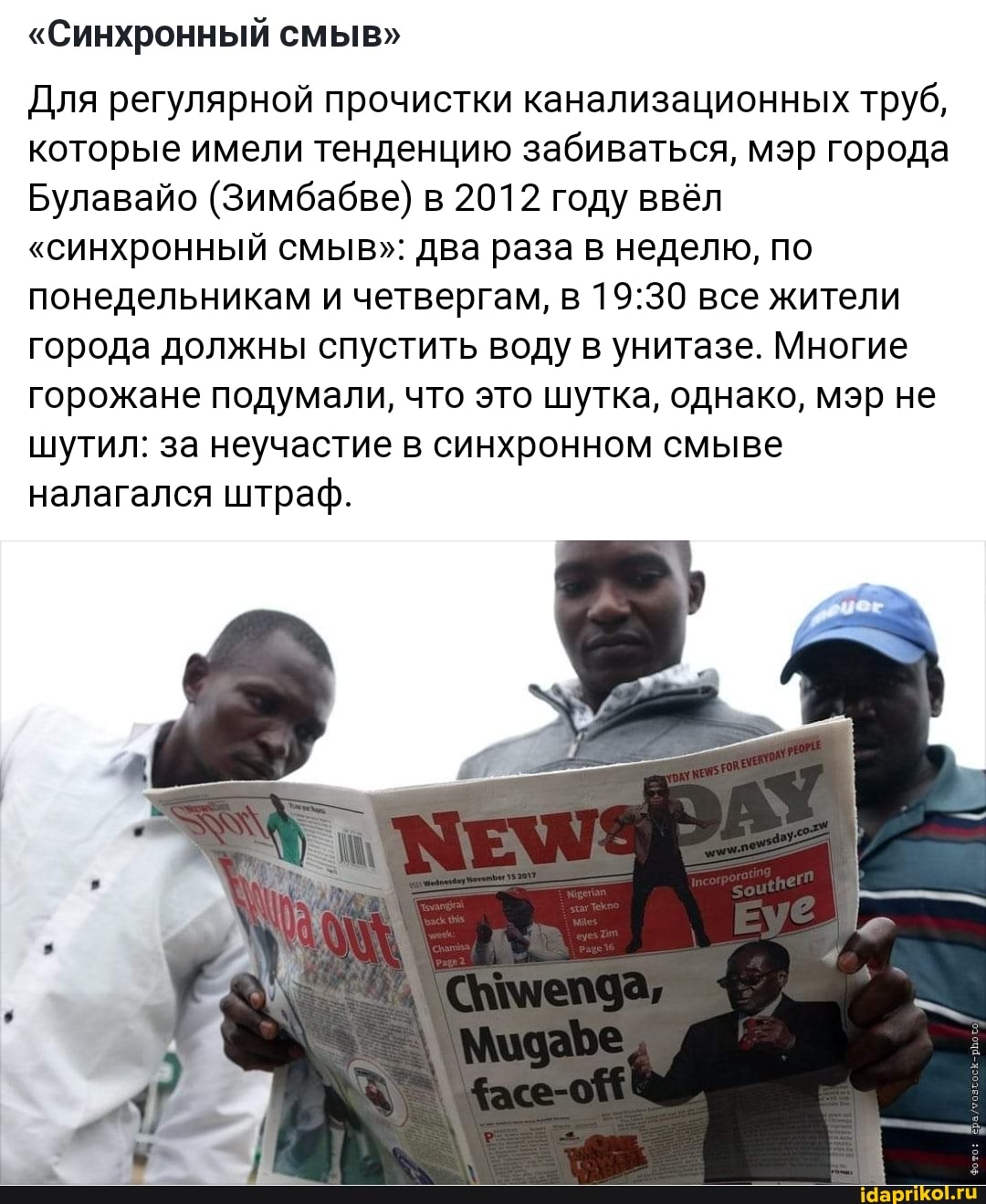 "Синхронный смыв"
Для регулярной прочистки канализационных труб, которые имели тенденцию забиваться, мэр города
Булавайо (Зимбабве) в 2012 году ввёл
"синхронный смыв": два раза в неделю, по понедельникам и четвергам, в все жители города должны спустить воду в унитазе. Многие
горожане подумали, что это шутка, однако, мэр не шутил: за неучастие в синхронном смыве налагался штраф.