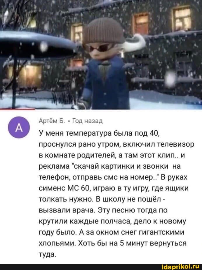 Артём Б. + Год назад
У меня температура была под 40, проснулся рано утром, включил телевизор в комнате родителей, а там этот клип.. и реклама "скачай картинки и звонки на телефон, отправь смс на номер." В руках сименс МС 60, играю в ту игру, где ящики толкать нужно. В школу не пошёл - вызвали врача. Эту песню тогда по крутили каждые полчаса, дело к новому году было. А за окном снег гигантскими хлопьями. Хоть бы на 5 минут вернуться туда.