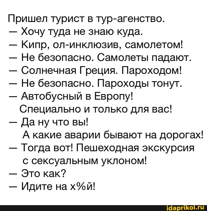 Пришел турист в тур-агенство.
- Хочу туда не знаю куда.
- Кипр, ол-инклюзив, самолетом!
- Не безопасно. Самолеты падают.
- Солнечная Греция. Пароходом!
- Не безопасно. Пароходы тонут.
- Автобусный в Европу!
Специально и только для вас!
- Да ну что вы!
А какие аварии бывают на дорогах!
- Тогда вот! Пешеходная экскурсия с сексуальным уклоном!
- Это как?
- Идите на