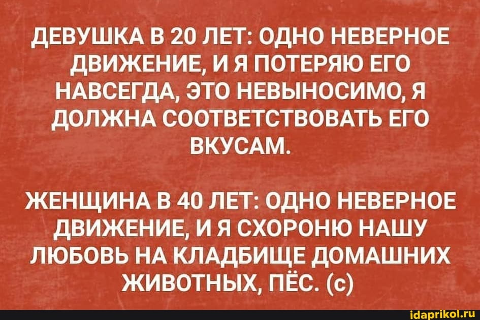 ДЕВУШКА В 20 ЛЕТ: ОДНО НЕВЕРНОЕ ДВИЖЕНИЕ, И Я ПОТЕРЯЮ ЕГО НАВСЕГДА, ЭТО НЕВЫНОСИМО, Я ДОЛЖНА СООТВЕТСТВОВАТЬ ЕГО ВКУСАМ.
ЖЕНЩИНА В 40 ЛЕТ: ОДНО НЕВЕРНОЕ ДВИЖЕНИЕ, ИЯ СХОРОНЮ НАШУ ЛЮБОВЬ НА КЛАДБИЩЕ ДОМАШНИХ
ЖИВОТНЫХ, ПЕС. (с)
