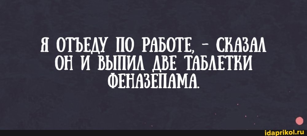 ОТЪЕДУ ПО РАБОТЕ, - СКАЗАЛ ОНИ ВЫПИЛ ДВЕ ТАБЛЕТКИ ФЕНАЗЕПАМА.